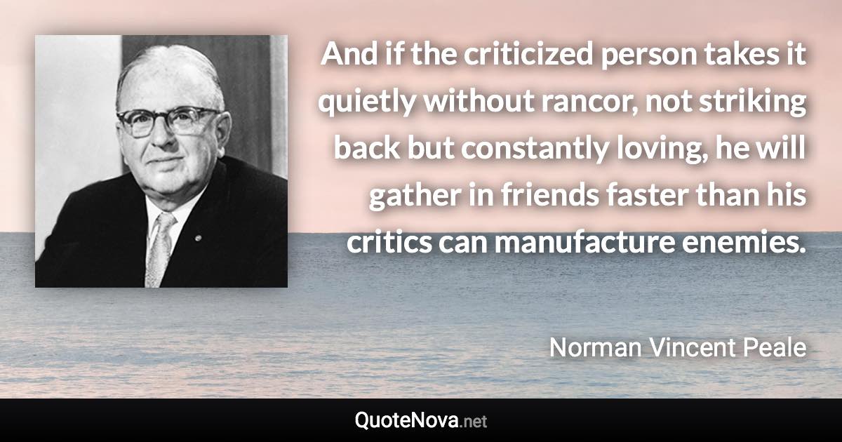 And if the criticized person takes it quietly without rancor, not striking back but constantly loving, he will gather in friends faster than his critics can manufacture enemies. - Norman Vincent Peale quote