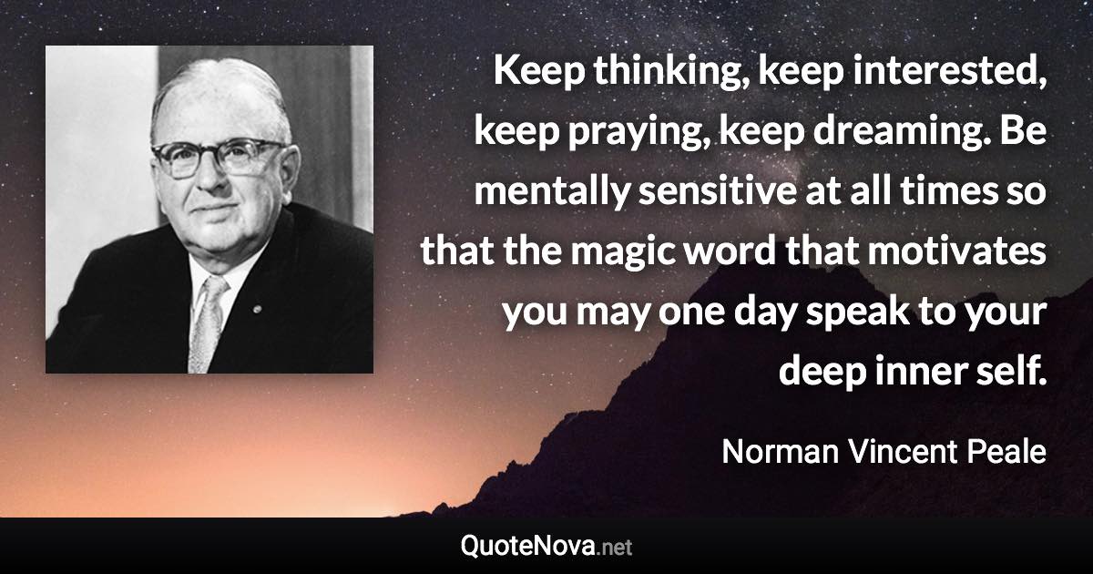 Keep thinking, keep interested, keep praying, keep dreaming. Be mentally sensitive at all times so that the magic word that motivates you may one day speak to your deep inner self. - Norman Vincent Peale quote