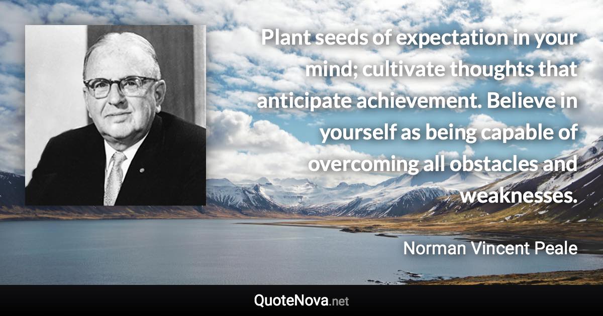 Plant seeds of expectation in your mind; cultivate thoughts that anticipate achievement. Believe in yourself as being capable of overcoming all obstacles and weaknesses. - Norman Vincent Peale quote