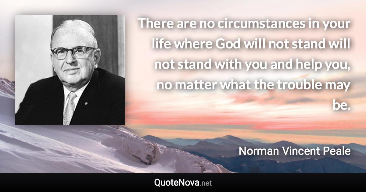 There are no circumstances in your life where God will not stand will not stand with you and help you, no matter what the trouble may be. - Norman Vincent Peale quote