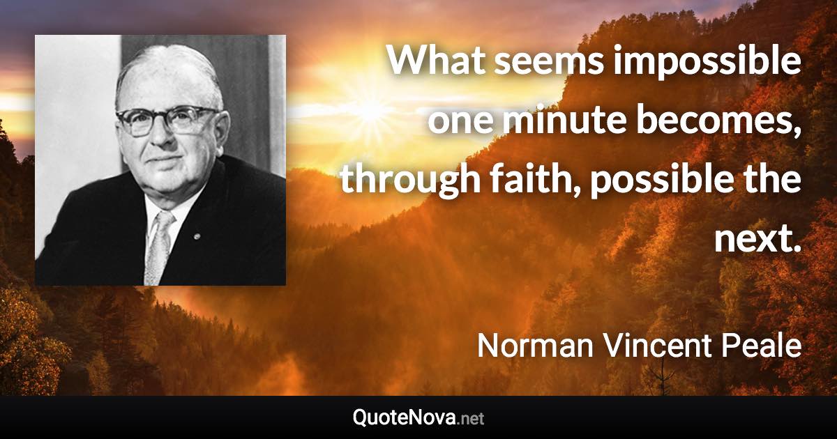 What seems impossible one minute becomes, through faith, possible the next. - Norman Vincent Peale quote