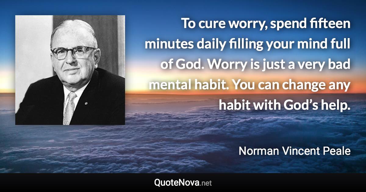 To cure worry, spend fifteen minutes daily filling your mind full of God. Worry is just a very bad mental habit. You can change any habit with God’s help. - Norman Vincent Peale quote