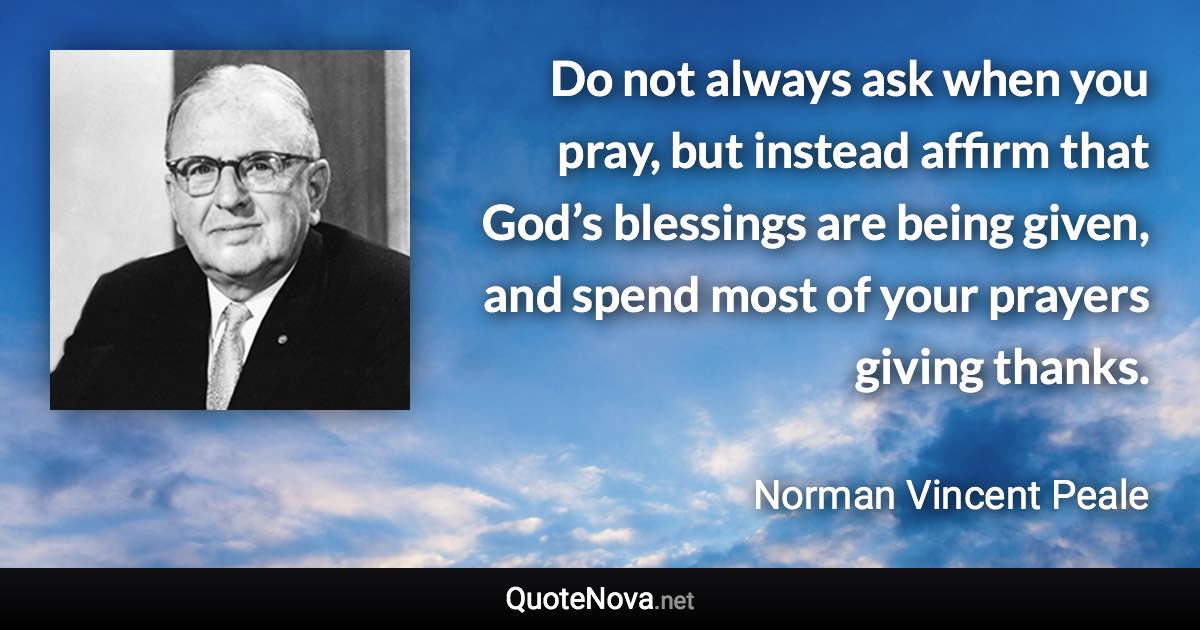 Do not always ask when you pray, but instead affirm that God’s blessings are being given, and spend most of your prayers giving thanks. - Norman Vincent Peale quote