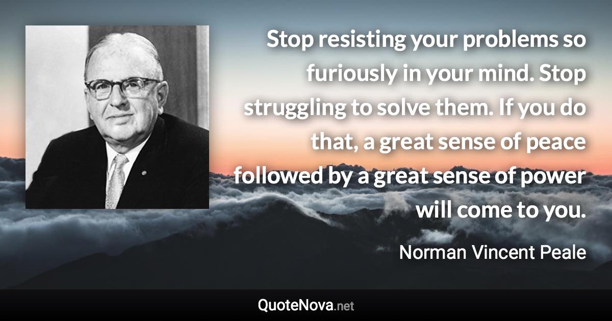 Stop resisting your problems so furiously in your mind. Stop struggling to solve them. If you do that, a great sense of peace followed by a great sense of power will come to you. - Norman Vincent Peale quote