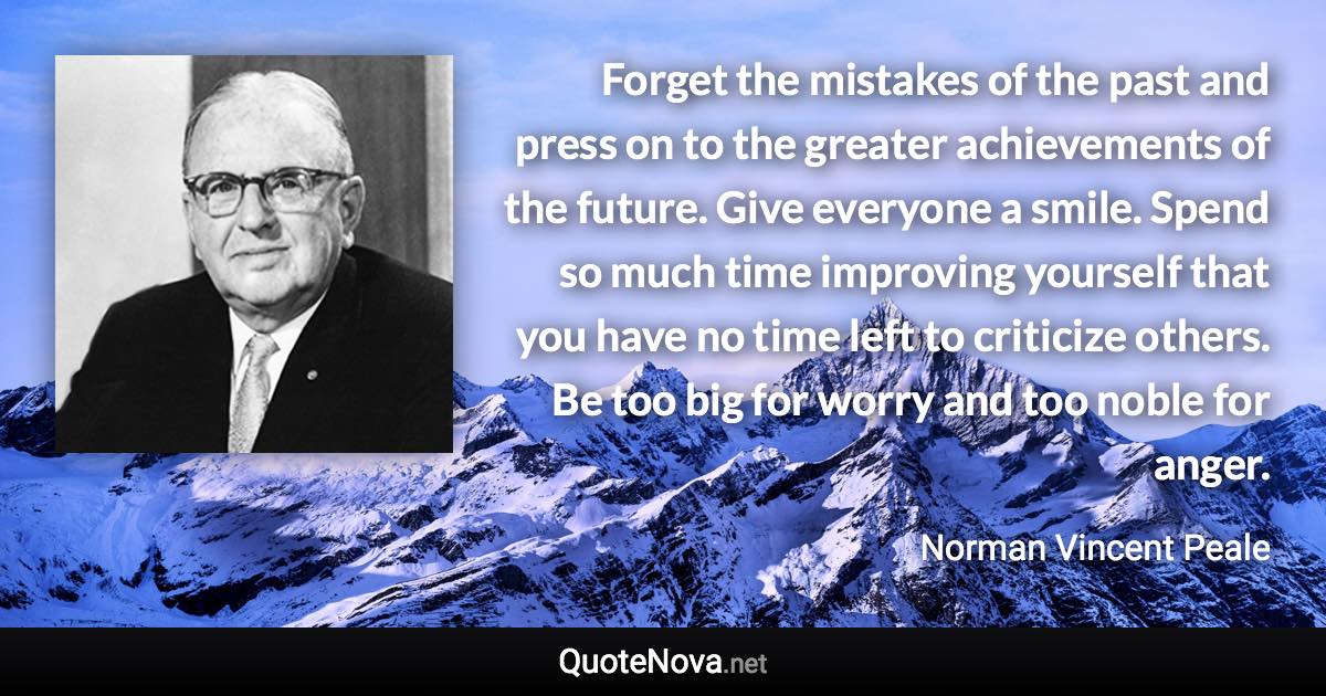 Forget the mistakes of the past and press on to the greater achievements of the future. Give everyone a smile. Spend so much time improving yourself that you have no time left to criticize others. Be too big for worry and too noble for anger. - Norman Vincent Peale quote