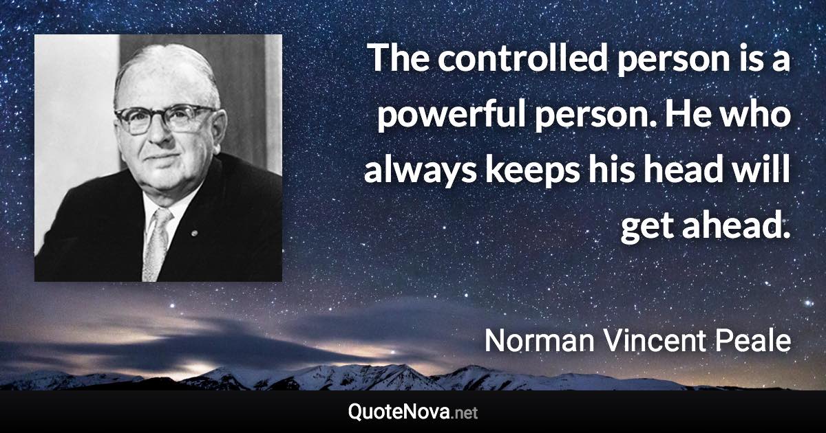 The controlled person is a powerful person. He who always keeps his head will get ahead. - Norman Vincent Peale quote
