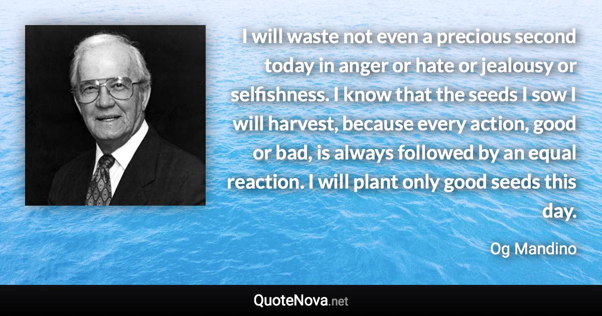 I will waste not even a precious second today in anger or hate or jealousy or selfishness. I know that the seeds I sow I will harvest, because every action, good or bad, is always followed by an equal reaction. I will plant only good seeds this day. - Og Mandino quote