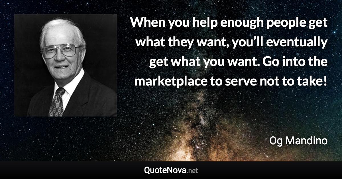 When you help enough people get what they want, you’ll eventually get what you want. Go into the marketplace to serve not to take! - Og Mandino quote