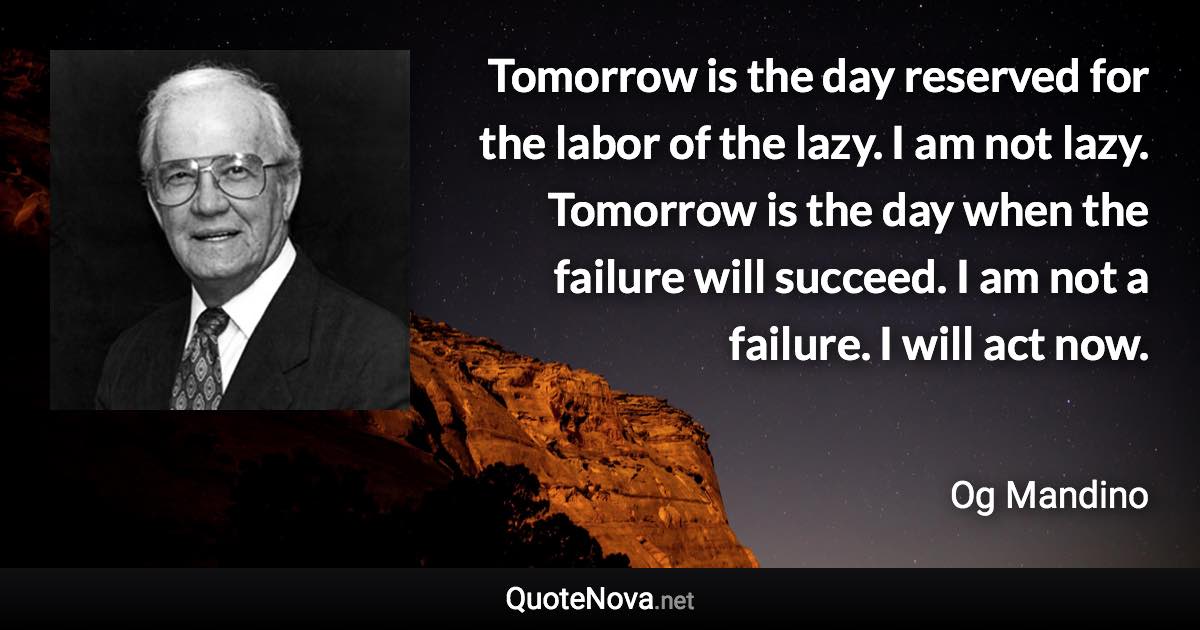 Tomorrow is the day reserved for the labor of the lazy. I am not lazy. Tomorrow is the day when the failure will succeed. I am not a failure. I will act now. - Og Mandino quote