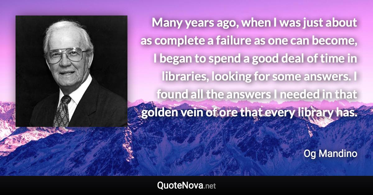 Many years ago, when I was just about as complete a failure as one can become, I began to spend a good deal of time in libraries, looking for some answers. I found all the answers I needed in that golden vein of ore that every library has. - Og Mandino quote