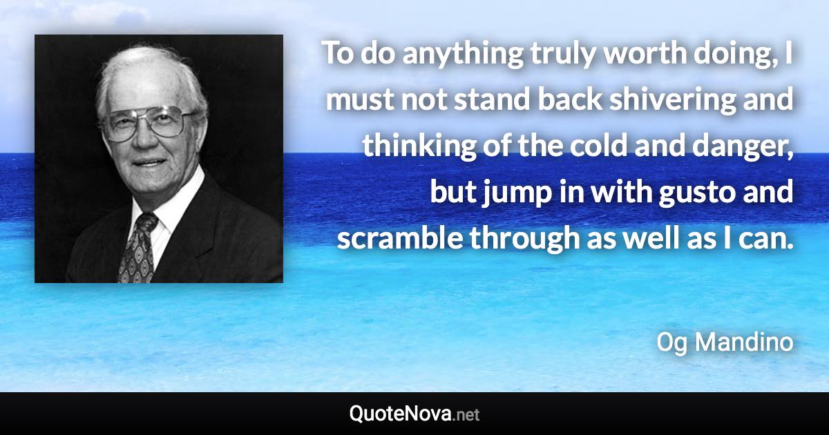 To do anything truly worth doing, I must not stand back shivering and thinking of the cold and danger, but jump in with gusto and scramble through as well as I can. - Og Mandino quote