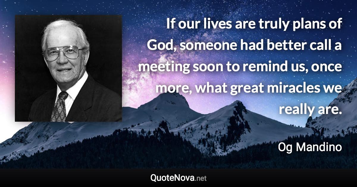 If our lives are truly plans of God, someone had better call a meeting soon to remind us, once more, what great miracles we really are. - Og Mandino quote