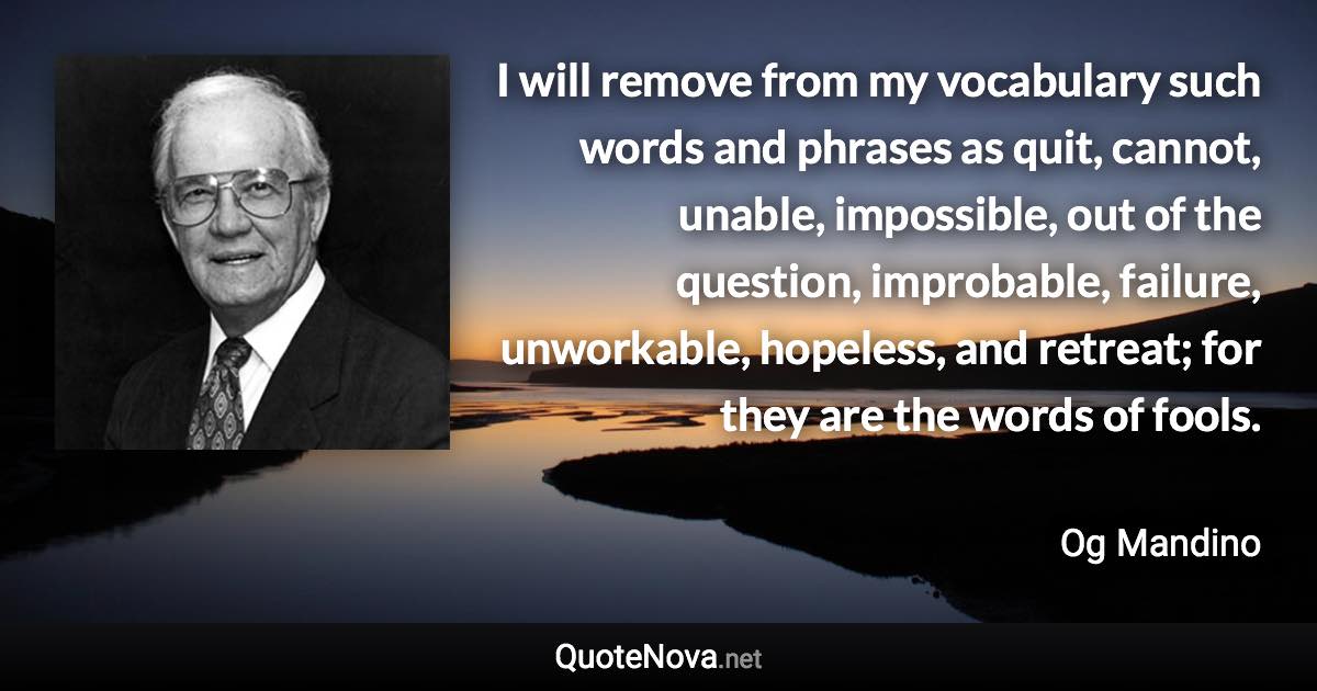 I will remove from my vocabulary such words and phrases as quit, cannot, unable, impossible, out of the question, improbable, failure, unworkable, hopeless, and retreat; for they are the words of fools. - Og Mandino quote