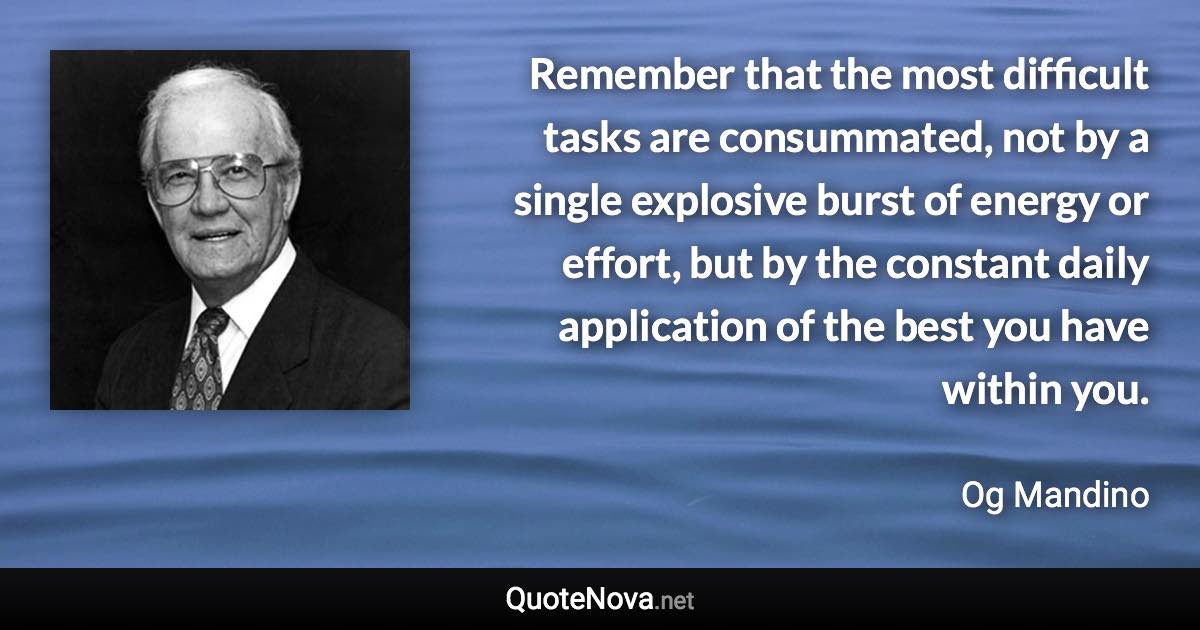 Remember that the most difficult tasks are consummated, not by a single explosive burst of energy or effort, but by the constant daily application of the best you have within you. - Og Mandino quote