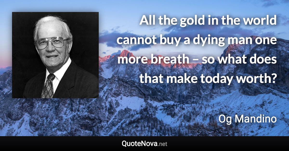 All the gold in the world cannot buy a dying man one more breath  – so what does that make today worth? - Og Mandino quote