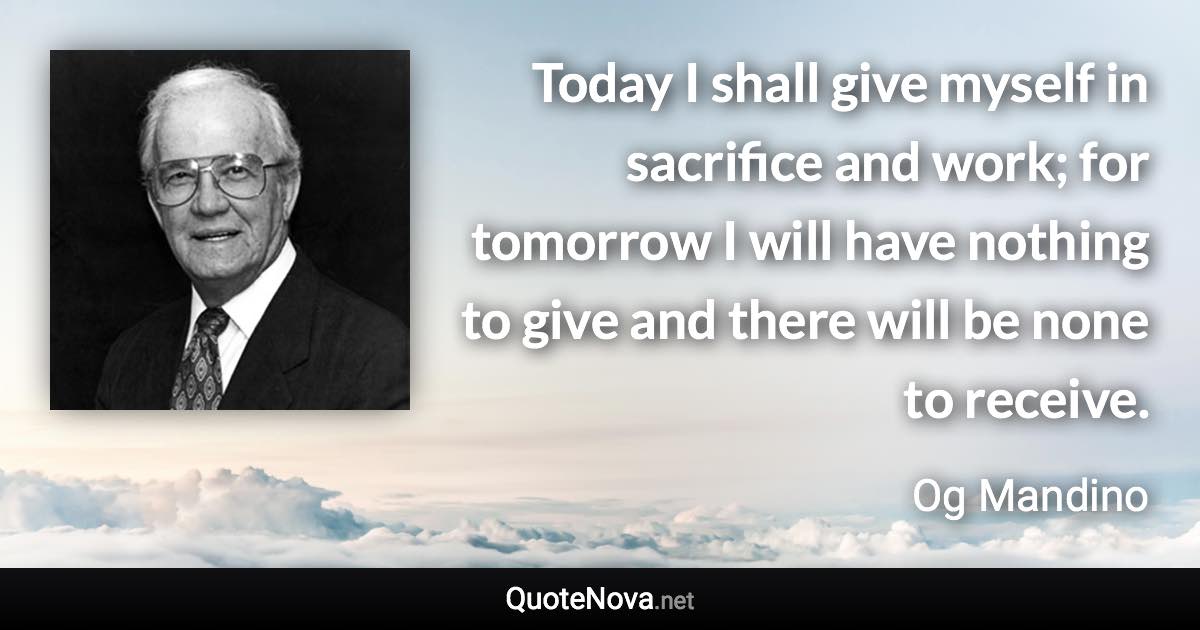 Today I shall give myself in sacrifice and work; for tomorrow I will have nothing to give and there will be none to receive. - Og Mandino quote