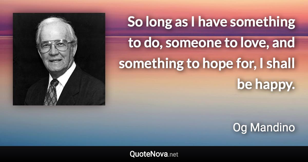 So long as I have something to do, someone to love, and something to hope for, I shall be happy. - Og Mandino quote