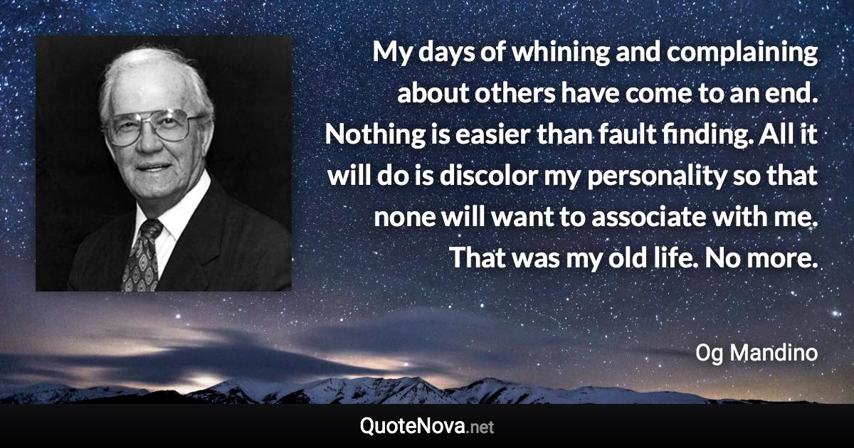 My days of whining and complaining about others have come to an end. Nothing is easier than fault finding. All it will do is discolor my personality so that none will want to associate with me. That was my old life. No more. - Og Mandino quote