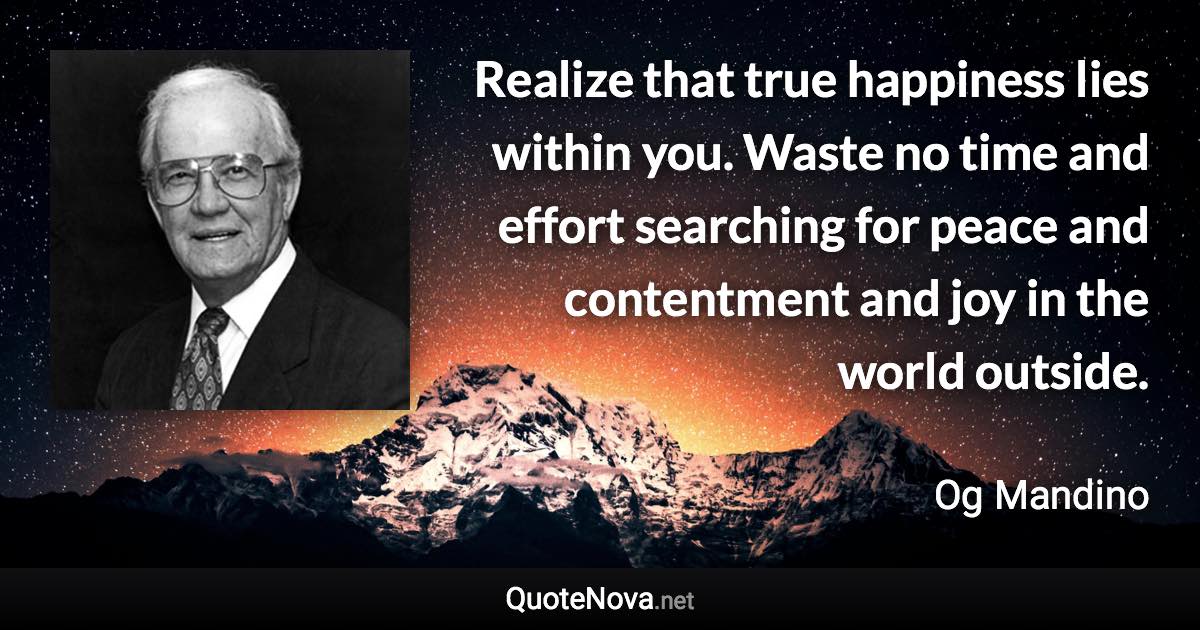 Realize that true happiness lies within you. Waste no time and effort searching for peace and contentment and joy in the world outside. - Og Mandino quote