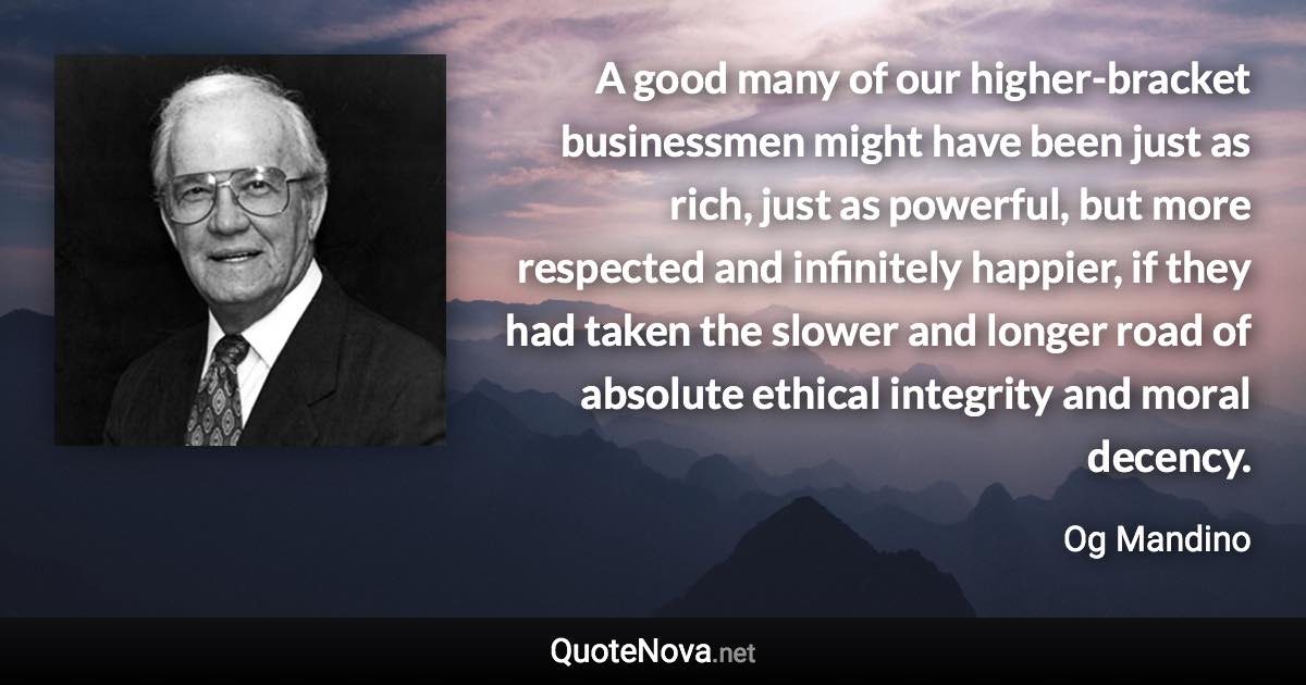 A good many of our higher-bracket businessmen might have been just as rich, just as powerful, but more respected and infinitely happier, if they had taken the slower and longer road of absolute ethical integrity and moral decency. - Og Mandino quote