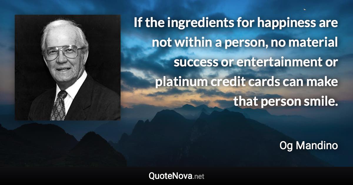 If the ingredients for happiness are not within a person, no material success or entertainment or platinum credit cards can make that person smile. - Og Mandino quote