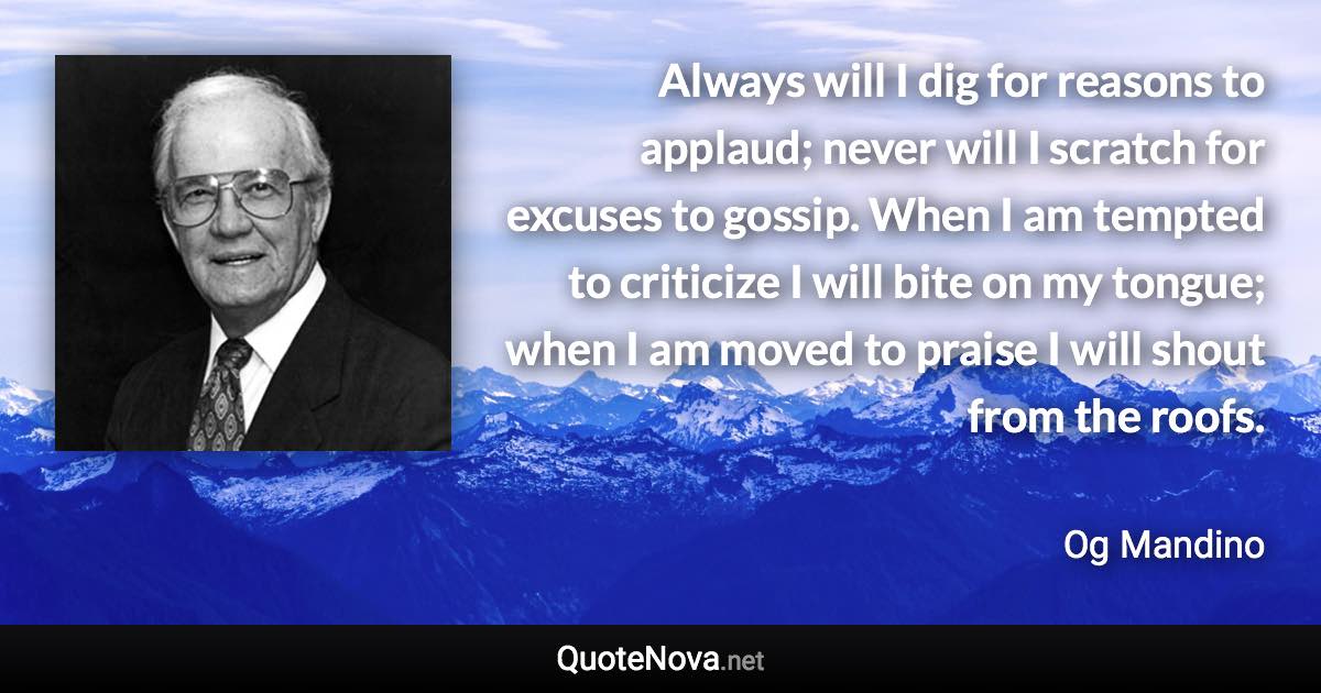 Always will I dig for reasons to applaud; never will I scratch for excuses to gossip. When I am tempted to criticize I will bite on my tongue; when I am moved to praise I will shout from the roofs. - Og Mandino quote