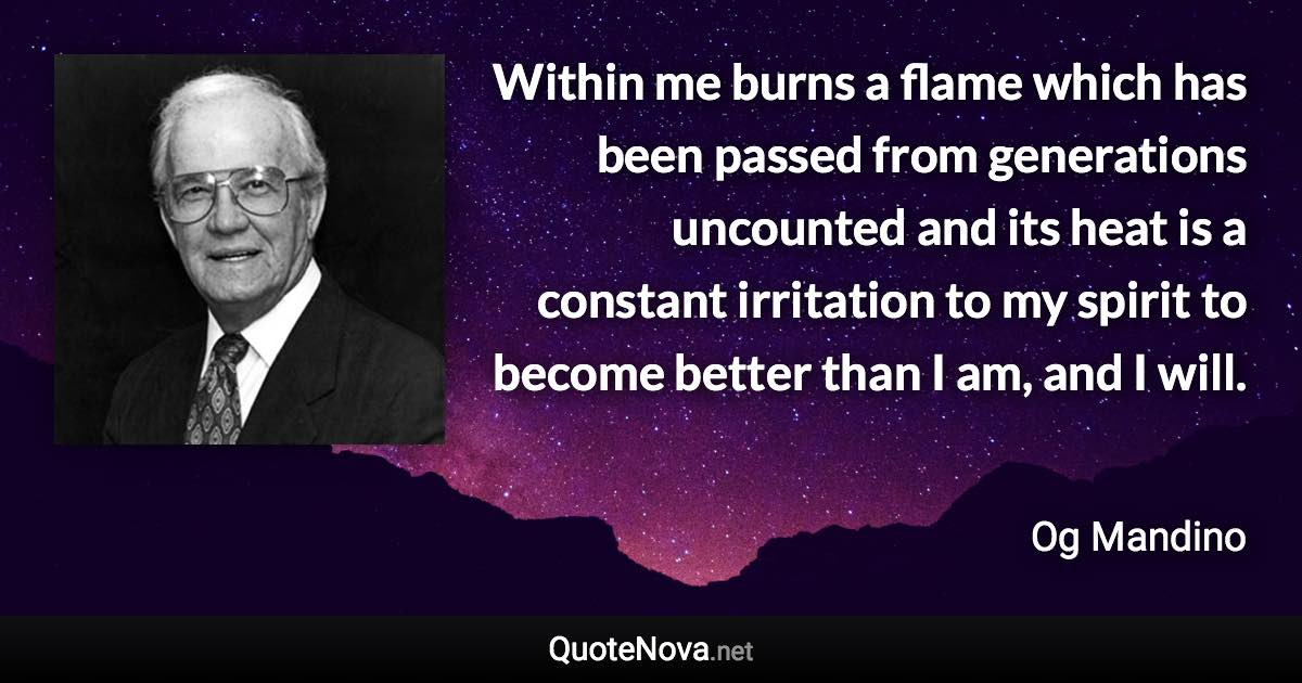 Within me burns a flame which has been passed from generations uncounted and its heat is a constant irritation to my spirit to become better than I am, and I will. - Og Mandino quote