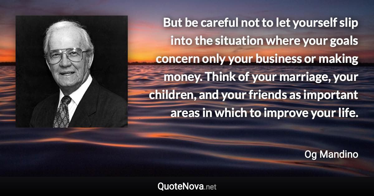 But be careful not to let yourself slip into the situation where your goals concern only your business or making money. Think of your marriage, your children, and your friends as important areas in which to improve your life. - Og Mandino quote