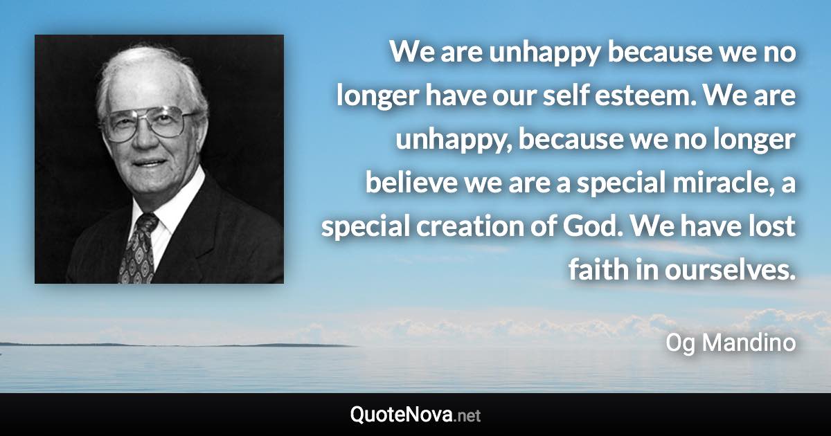 We are unhappy because we no longer have our self esteem. We are unhappy, because we no longer believe we are a special miracle, a special creation of God. We have lost faith in ourselves. - Og Mandino quote