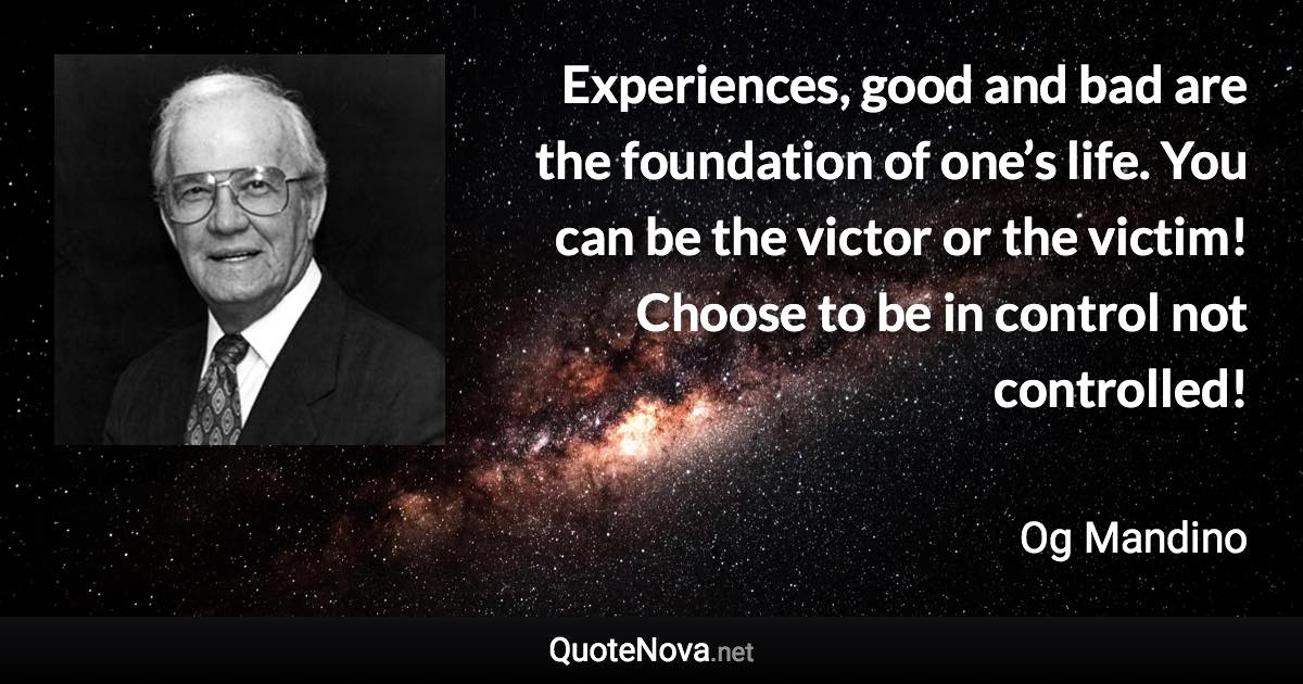 Experiences, good and bad are the foundation of one’s life. You can be the victor or the victim! Choose to be in control not controlled! - Og Mandino quote