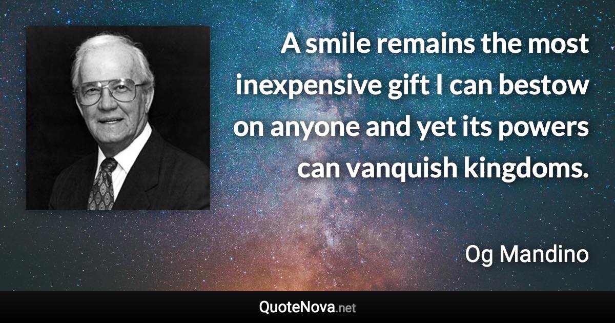 A smile remains the most inexpensive gift I can bestow on anyone and yet its powers can vanquish kingdoms. - Og Mandino quote