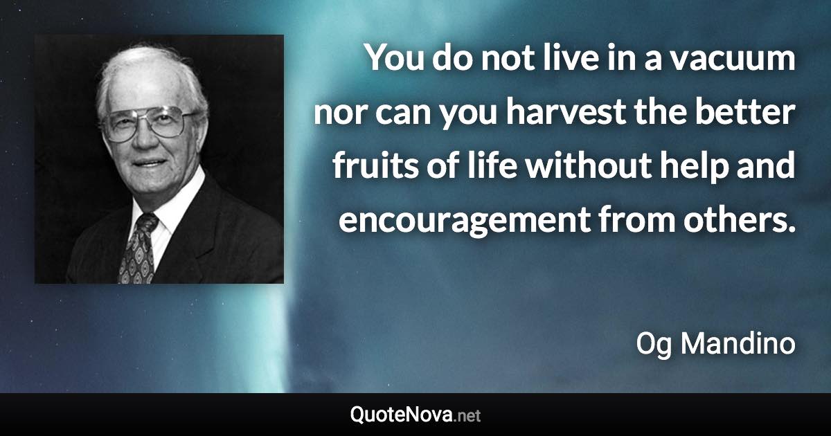 You do not live in a vacuum nor can you harvest the better fruits of life without help and encouragement from others. - Og Mandino quote