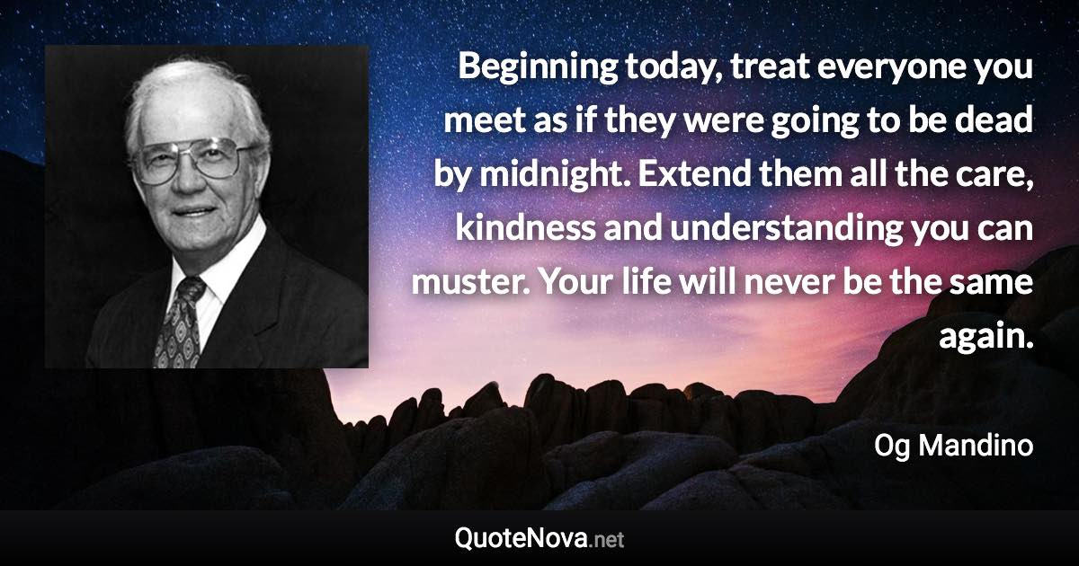 Beginning today, treat everyone you meet as if they were going to be dead by midnight. Extend them all the care, kindness and understanding you can muster. Your life will never be the same again. - Og Mandino quote