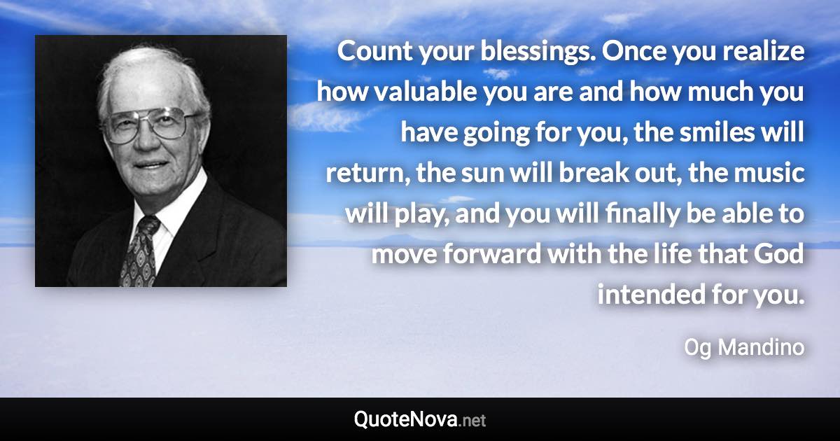 Count your blessings. Once you realize how valuable you are and how much you have going for you, the smiles will return, the sun will break out, the music will play, and you will finally be able to move forward with the life that God intended for you. - Og Mandino quote