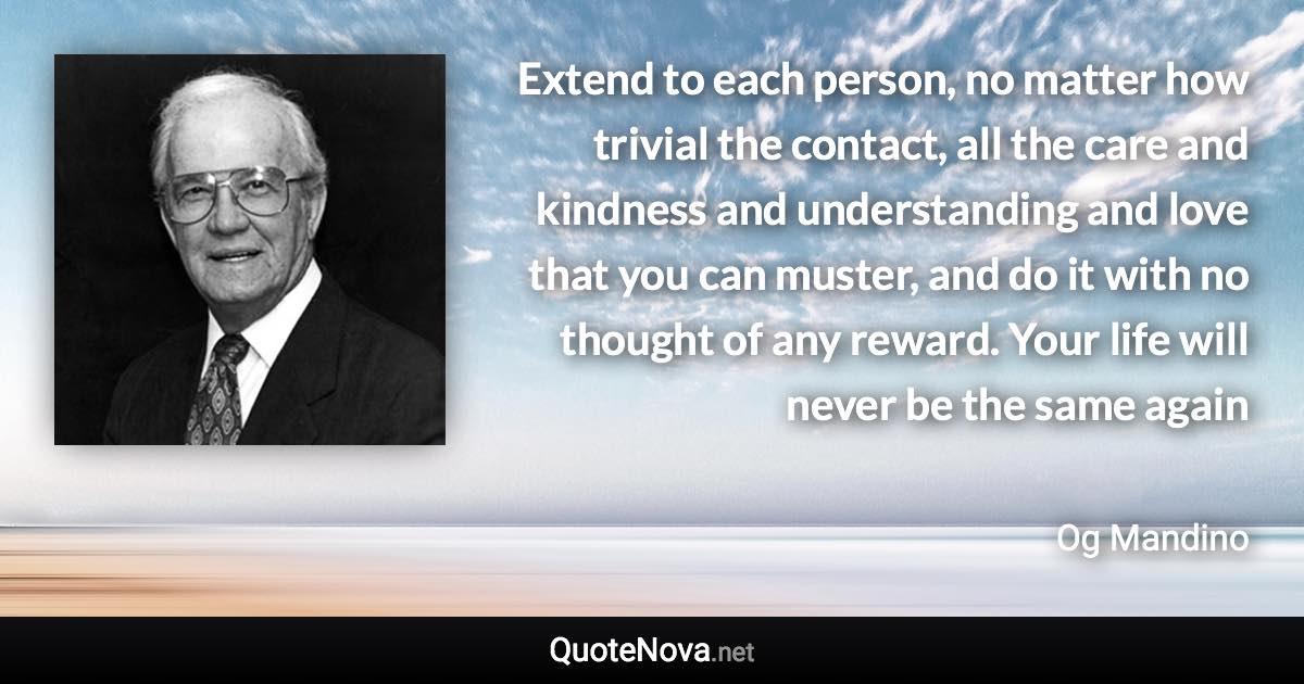 Extend to each person, no matter how trivial the contact, all the care and kindness and understanding and love that you can muster, and do it with no thought of any reward. Your life will never be the same again - Og Mandino quote