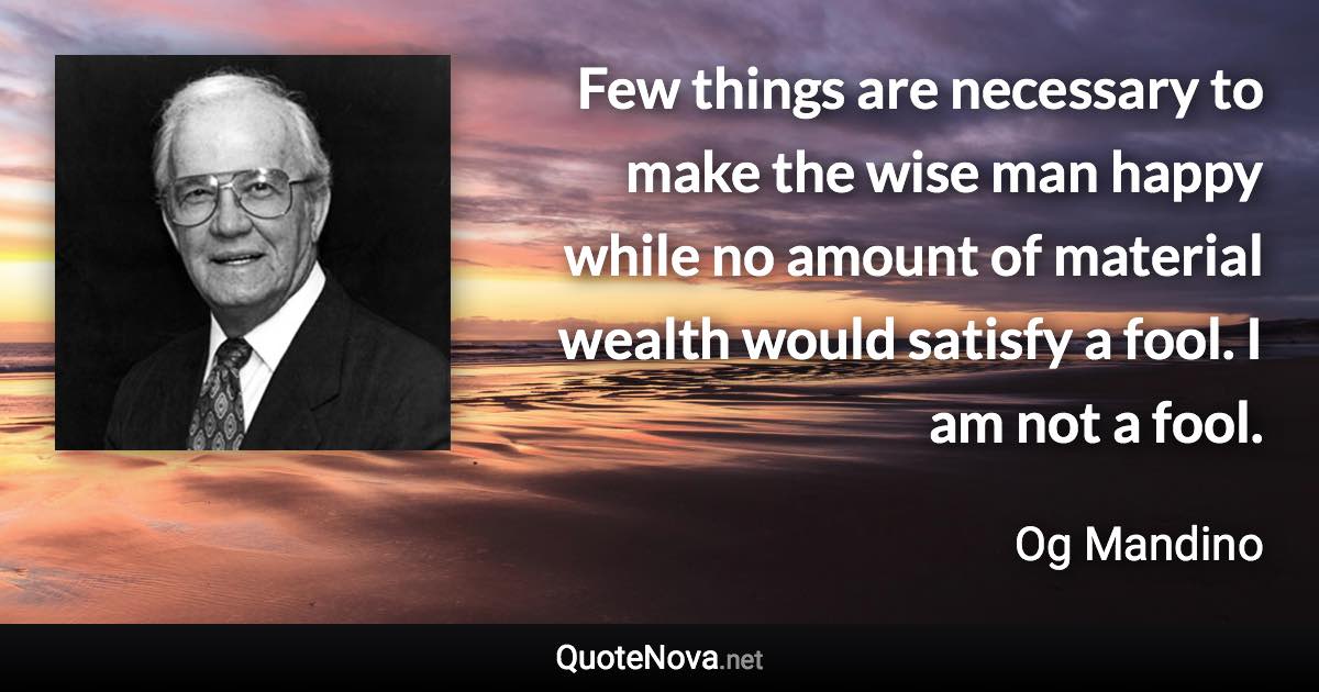 Few things are necessary to make the wise man happy while no amount of material wealth would satisfy a fool. I am not a fool. - Og Mandino quote