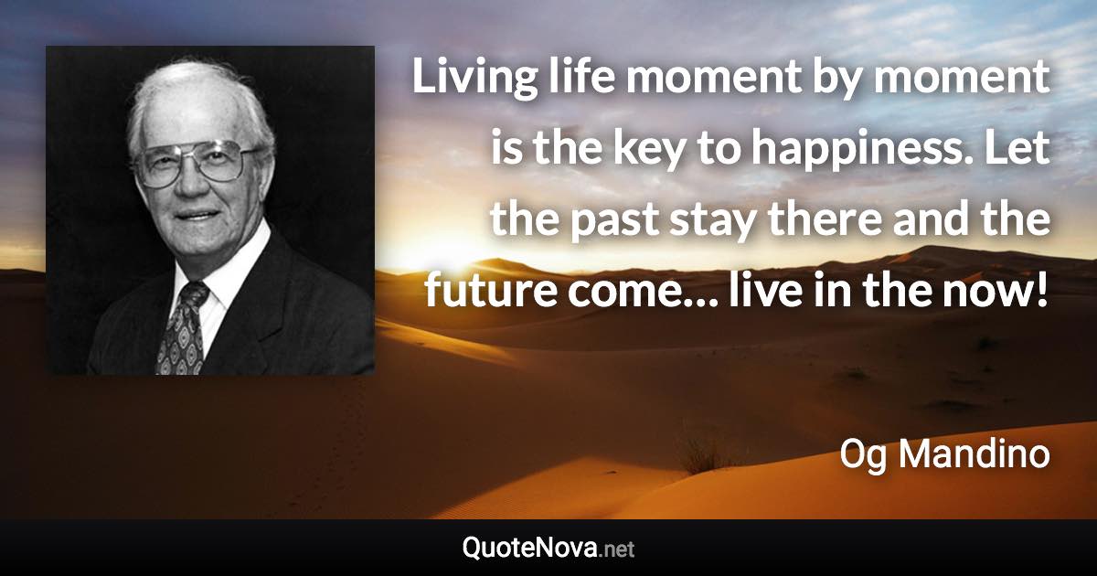Living life moment by moment is the key to happiness. Let the past stay there and the future come… live in the now! - Og Mandino quote