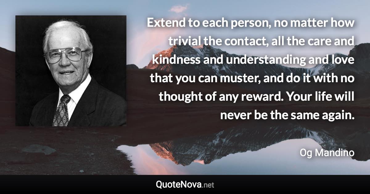 Extend to each person, no matter how trivial the contact, all the care and kindness and understanding and love that you can muster, and do it with no thought of any reward. Your life will never be the same again. - Og Mandino quote