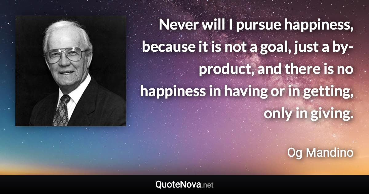 Never will I pursue happiness, because it is not a goal, just a by-product, and there is no happiness in having or in getting, only in giving. - Og Mandino quote