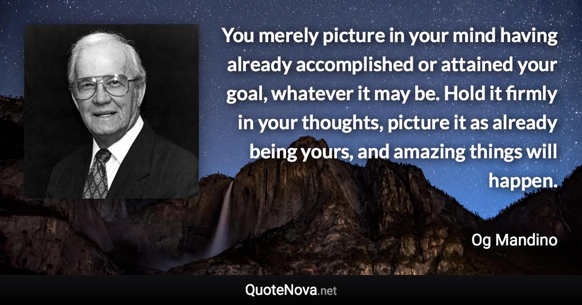 You merely picture in your mind having already accomplished or attained your goal, whatever it may be. Hold it firmly in your thoughts, picture it as already being yours, and amazing things will happen. - Og Mandino quote