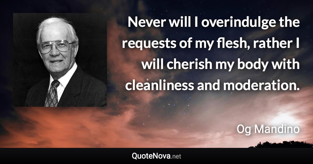 Never will I overindulge the requests of my flesh, rather I will cherish my body with cleanliness and moderation. - Og Mandino quote