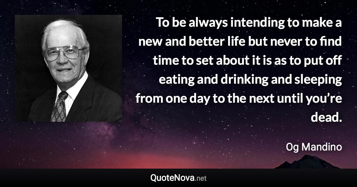 To be always intending to make a new and better life but never to find time to set about it is as to put off eating and drinking and sleeping from one day to the next until you’re dead. - Og Mandino quote