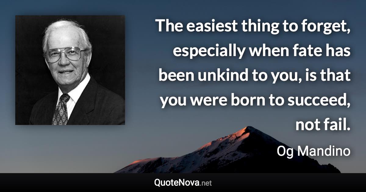 The easiest thing to forget, especially when fate has been unkind to you, is that you were born to succeed, not fail. - Og Mandino quote