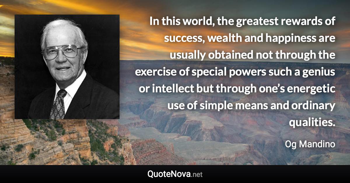 In this world, the greatest rewards of success, wealth and happiness are usually obtained not through the exercise of special powers such a genius or intellect but through one’s energetic use of simple means and ordinary qualities. - Og Mandino quote