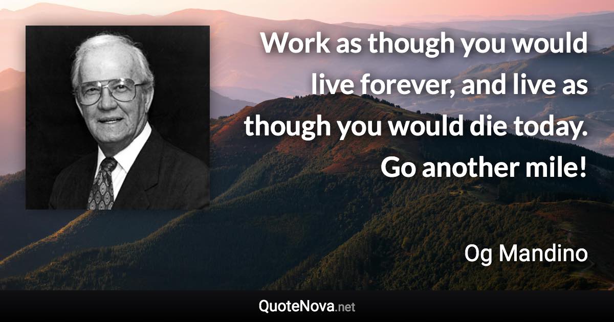 Work as though you would live forever, and live as though you would die today. Go another mile! - Og Mandino quote