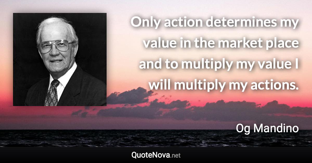 Only action determines my value in the market place and to multiply my value I will multiply my actions. - Og Mandino quote