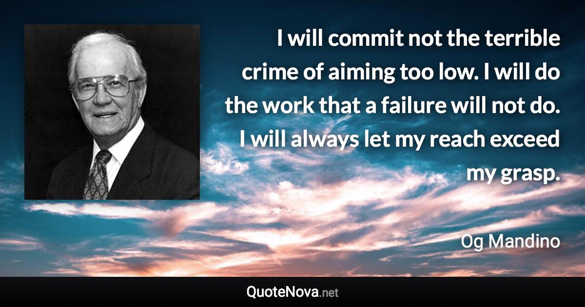 I will commit not the terrible crime of aiming too low. I will do the work that a failure will not do. I will always let my reach exceed my grasp. - Og Mandino quote