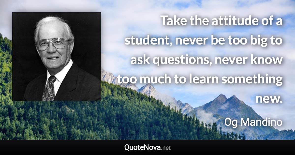 Take the attitude of a student, never be too big to ask questions, never know too much to learn something new. - Og Mandino quote