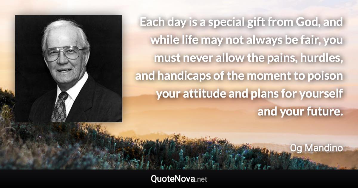 Each day is a special gift from God, and while life may not always be fair, you must never allow the pains, hurdles, and handicaps of the moment to poison your attitude and plans for yourself and your future. - Og Mandino quote