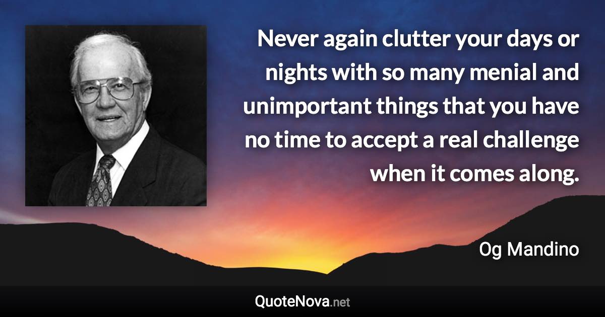 Never again clutter your days or nights with so many menial and unimportant things that you have no time to accept a real challenge when it comes along. - Og Mandino quote